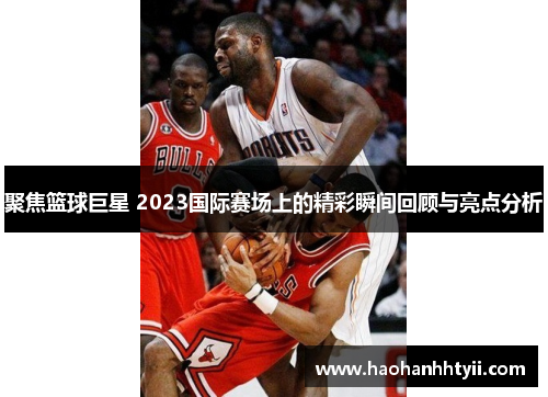 聚焦篮球巨星 2023国际赛场上的精彩瞬间回顾与亮点分析